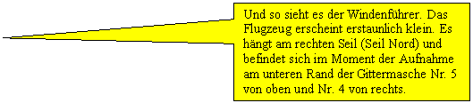 Rechteckige Legende: Und so sieht es der Windenfhrer. Das Flugzeug erscheint erstaunlich klein. Es hngt am rechten Seil (Seil Nord) und befindet sich im Moment der Aufnahme am unteren Rand der Gittermasche Nr. 5 von oben und Nr. 4 von rechts. 