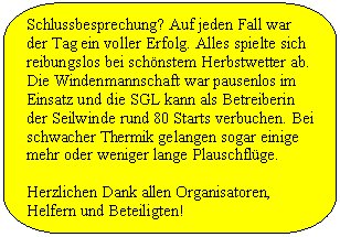 Abgerundete rechteckige Legende: Schlussbesprechung? Auf jeden Fall war der Tag ein voller Erfolg. Alles spielte sich reibungslos bei schnstem Herbstwetter ab. Die Windenmannschaft war pausenlos im Einsatz und die SGL kann als Betreiberin der Seilwinde rund 80 Starts verbuchen. Bei schwacher Thermik gelangen sogar einige mehr oder weniger lange Plauschflge.

Herzlichen Dank allen Organisatoren, Helfern und Beteiligten!
